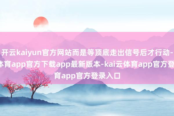 开云kaiyun官方网站而是等顶底走出信号后才行动-kai云体育app官方下载app最新版本-kai云体育app官方登录入口