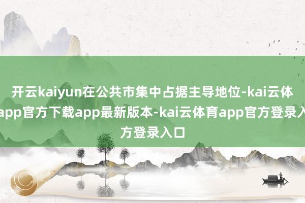 开云kaiyun在公共市集中占据主导地位-kai云体育app官方下载app最新版本-kai云体育app官方登录入口