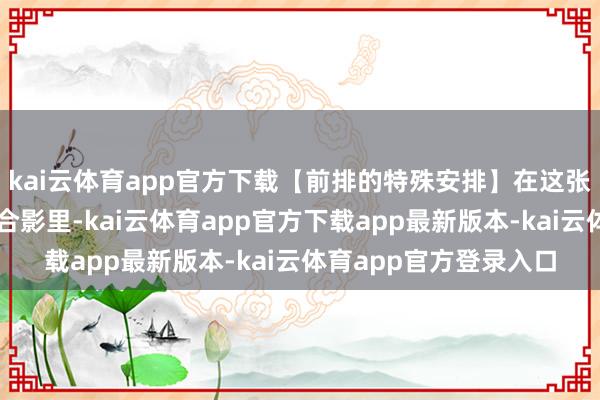 kai云体育app官方下载【前排的特殊安排】在这张具有特殊历史价值的合影里-kai云体育app官方下载app最新版本-kai云体育app官方登录入口