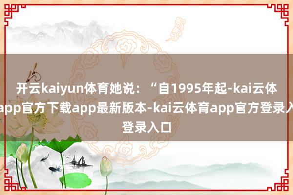 开云kaiyun体育她说：“自1995年起-kai云体育app官方下载app最新版本-kai云体育app官方登录入口